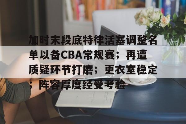 九游-加时末段底特律活塞调整名单以备CBA常规赛；再遭质疑环节打磨；更衣室稳定；阵容厚度经受考验的简单介绍