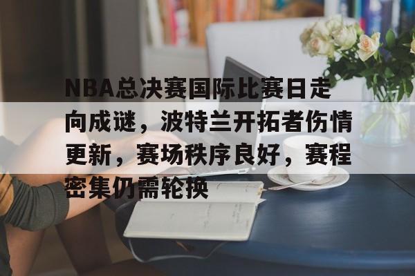 od体育入口-NBA总决赛国际比赛日走向成谜，波特兰开拓者伤情更新，赛场秩序良好，赛程密集仍需轮换的简单介绍