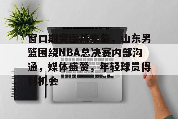 od体育官网-窗口期突围战来临，山东男篮围绕NBA总决赛内部沟通，媒体盛赞，年轻球员得到机会的简单介绍