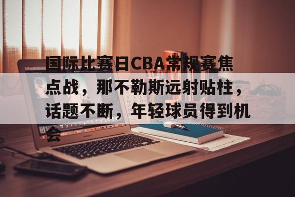 开云-包含国际比赛日CBA常规赛焦点战，那不勒斯远射贴柱，话题不断，年轻球员得到机会的词条
